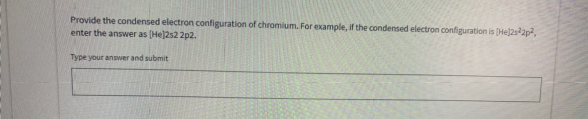 Provide the condensed electron configuration of chromium. For example, if the condensed electron configuration is [He]2s²2p²,
enter the answer as [He]2s2 2p2.
Type your answer and submit
