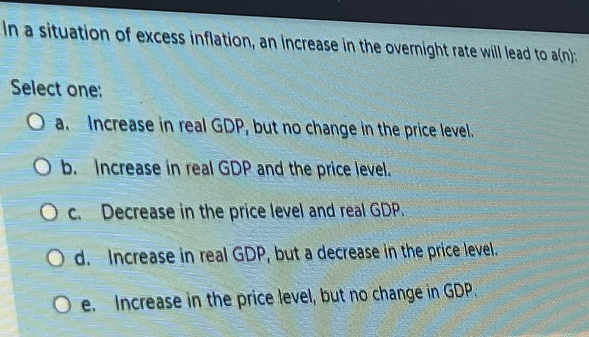 In a situation of excess inflation, an increase in the overnight rate will lead to a(n):
Select one:
O a. Increase in real GDP, but no change in the price level.
O b. Increase in real GDP and the price level.
O c.
Decrease in the price level and real GDP.
Od. Increase in real GDP, but a decrease in the price level.
Oe. Increase in the price level, but no change in GDP.