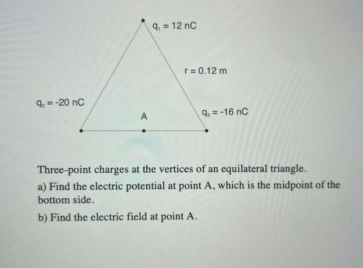 q, = 12 nC
r = 0.12 m
q2 = -20 nC
A
9, = -16 nC
Three-point charges at the vertices of an equilateral triangle.
a) Find the electric potential at point A, which is the midpoint of the
bottom side.
b) Find the electric field at point A.
