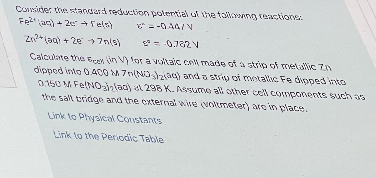 Consider the standard reduction potential of the following reactions:
Fe2+(aq) + 2e → Fe(s)
ɛ° = -0.447 N
%3D
Zn2+(aq) + 2e → Zn(s)
E° = -0.762 V
Calculate the Ecell (in V) for a voltaic cell made of a strip of metallic Zn
dipped into 0.400 M Zn(NO3)2(aq) and a strip of metallic Fe dipped into
0.150 M Fe(NO3)2(aq) at 298 K. Assume all other cell components such as
the salt bridge and the external wire (voltmeter) are in place.
Link to Physical Constants
Link to the Periodic Table
