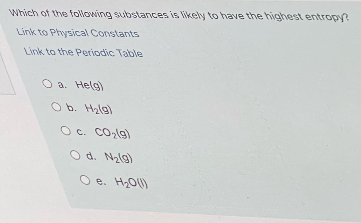 Which of the following substances is likely to have the highest entropy?
Link to Physical Constants
Link to the Periodic Table
O a. He(g)
O b. H2(g)
O c. CO2(g)
O d. N2(g)
O e. H20(1)
