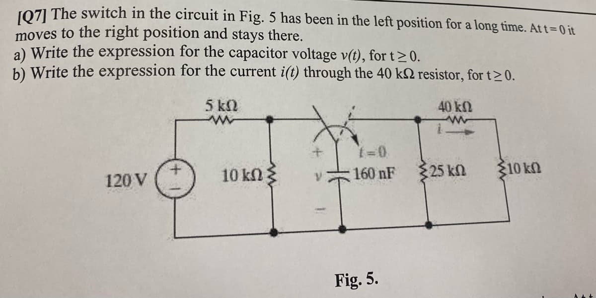 JO71 The switch in the circuit in Fig. 5 has been in the left position for a long time. At t=0 it
moves to the right position and stays there.
a) Write the expression for the capacitor voltage v(t), for t> 0.
b) Write the expression for the current i(t) through the 40 k2 resistor, for t>0.
5 kN
40 kn
t=0
10 kn3
160 nF
25 kn
310 kn
120 V
Fig. 5.
