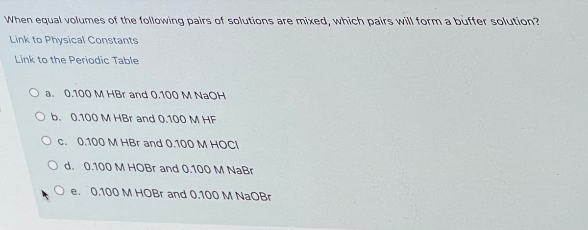When equal volumes of the following pairs of solutions are mixed, which pairs will form a buffer solution?
Link to Physical Constants
Link to the Periodic Table
O a. 0.100 M HBr and 0.100 M NaOH
O b. 0.100 M HBr and 0.100 M HE
O c. 0.100M HBr and 0.100 M HOCI
O d. 0.100M HOBR and 0.100 M NaBr
O e. 0.100M HOBR and 0.100 M NaOBr

