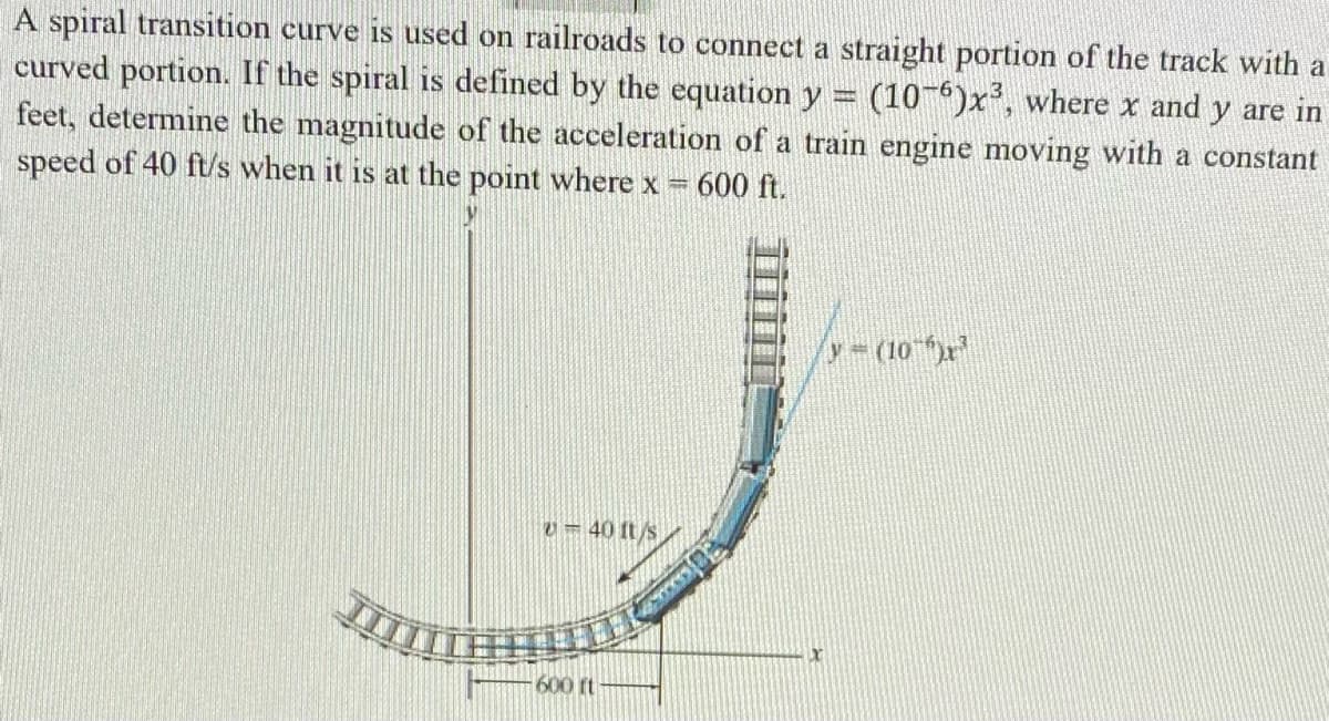 A spiral transition curve is used on railroads to connect a straight portion of the track with a
curved portion. If the spiral is defined by the equation y (106)x³, where x and y are in
feet, determine the magnitude of the acceleration of a train engine moving with a constant
speed of 40 ft/s when it is at the point where x
Pere
600 ft.
y = (10)x³
v-40 ft/s
X
600 ft
S