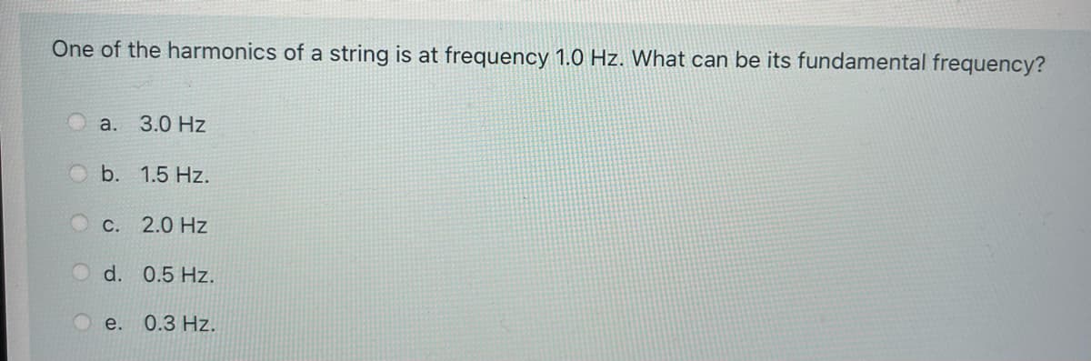 One of the harmonics of a string is at frequency 1.0 Hz. What can be its fundamental frequency?
О а. 3.0 Нz
b. 1.5 Hz.
С. 2.0 Hz
d. 0.5 Hz.
e.
0.З Hz.
