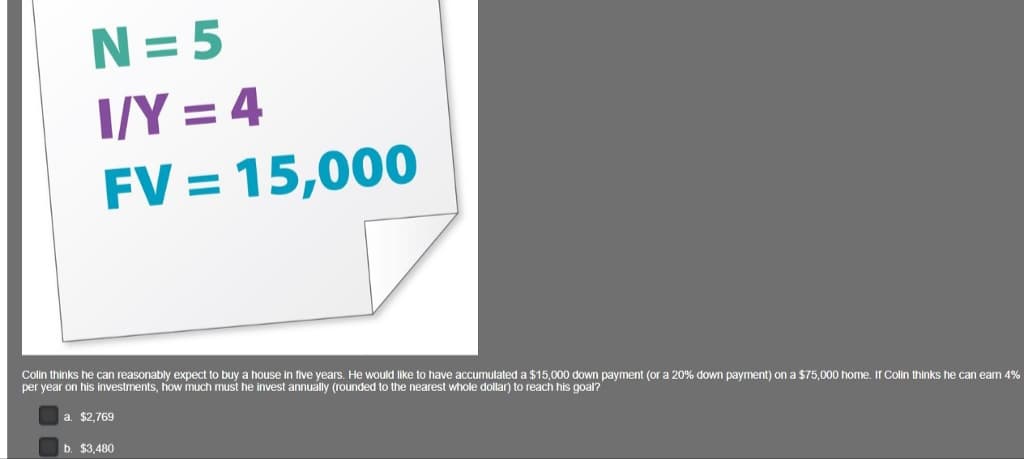 N=5
I/Y = 4
FV = 15,000
Colin thinks he can reasonably expect to buy a house in five years. He would like to have accumulated a $15,000 down payment (or a 20% down payment) on a $75,000 home. If Colin thinks he can earn 4%
per year on his investments, how much must he invest annually (rounded to the nearest whole dollar) to reach his goal?
a. $2,769
b. $3,480