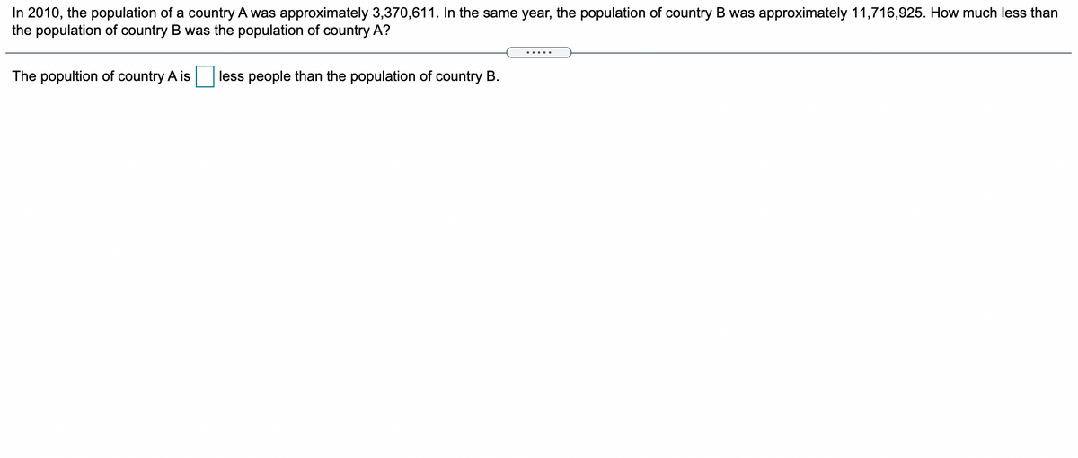 In 2010, the population of a country A was approximately 3,370,611. In the same year, the population of country B was approximately 11,716,925. How much less than
the population of country B was the population of country A?
The popultion of country A is
less people than the population of country B.

