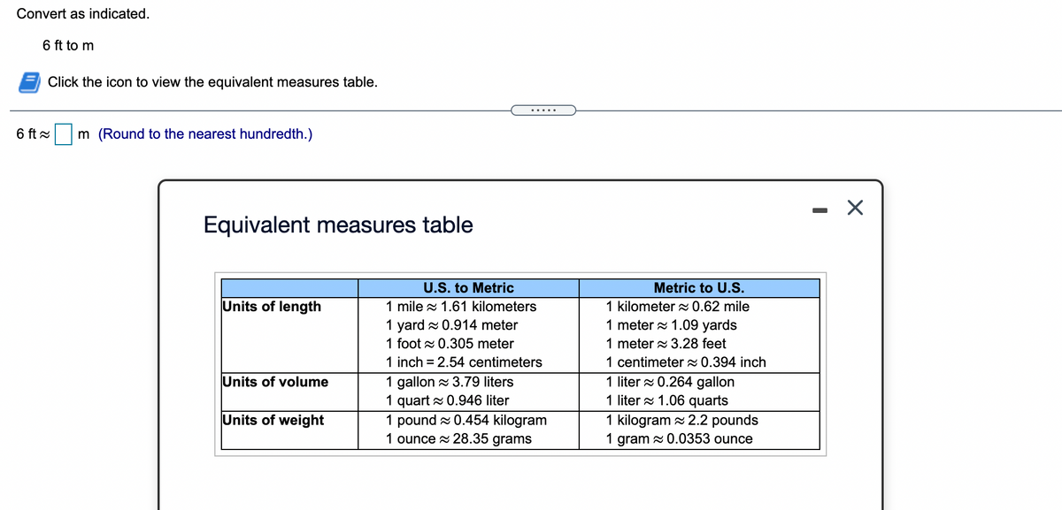 Convert as indicated.
6 ft to m
Click the icon to view the equivalent measures table.
.....
6 ft x
m (Round to the nearest hundredth.)
- X
Equivalent measures table
U.S. to Metric
Metric to U.S.
Units of length
1 mile z 1.61 kilometers
1 kilometer 0.62 mile
1 yard x 0.914 meter
1 meter a 1.09 yards
1 foot x 0.305 meter
1 meter a 3.28 feet
1 inch = 2.54 centimeters
1 centimeter 0.394 inch
1 gallon z 3.79 liters
1 quart 0.946 liter
1 pound z 0.454 kilogram
1 ounce 28.35 grams
Units of volume
1 liter a 0.264 gallon
1 liter a 1.06 quarts
1 kilogram z 2.2 pounds
Units of weight
1 gram x 0.0353 ounce
