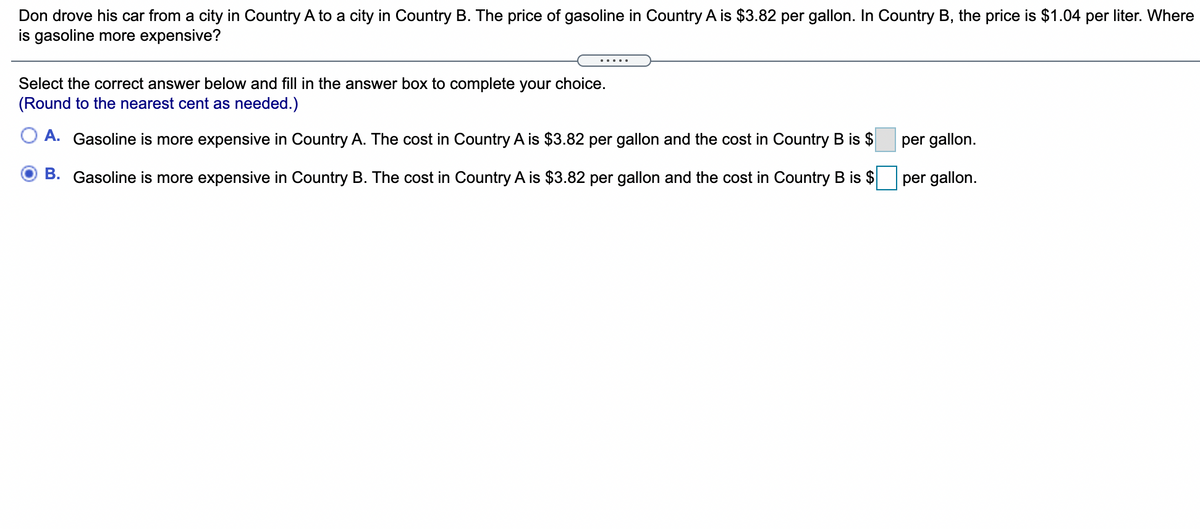 Don drove his car from a city in Country A to a city in Country B. The price of gasoline in Country A is $3.82 per gallon. In Country B, the price is $1.04 per liter. Where
is gasoline more expensive?
Select the correct answer below and fill in the answer box to complete your choice.
(Round to the nearest cent as needed.)
A. Gasoline is more expensive in Country A. The cost in Country A is $3.82 per gallon and the cost in Country B is
per gallon.
B. Gasoline is more expensive in Country B. The cost in Country A is $3.82 per gallon and the cost in Country B is $
per gallon.
