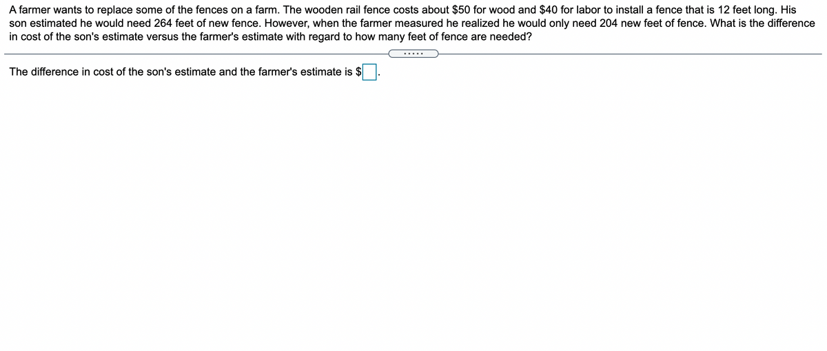 A farmer wants to replace some of the fences on a farm. The wooden rail fence costs about $50 for wood and $40 for labor to install a fence that is 12 feet long. His
son estimated he would need 264 feet of new fence. However, when the farmer measured he realized he would only need 204 new feet of fence. What is the difference
in cost of the son's estimate versus the farmer's estimate with regard to how many feet of fence are needed?
The difference in cost of the son's estimate and the farmer's estimate is $
