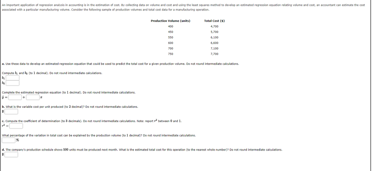 An important application of regression analysis in accounting is in the estimation of cost. By collecting data on volume and cost and using the least squares method to develop an estimated regression equation relating volume and cost, an accountant can estimate the cost
associated with a particular manufacturing volume. Consider the following sample of production volumes and total cost data for a manufacturing operation.
Production Volume (units)
Total Cost ($)
400
4,700
450
5,700
550
6,100
600
6,600
700
7,100
750
7,700
a. Use these data to develop an estimated regression equation that could be used to predict the total cost for a given production volume. Do not round intermediate calculations.
Compute b, and bo (to 1 decimal). Do not round intermediate calculations.
b1
| bo
Complete the estimated regression equation (to 1 decimal). Do not round intermediate calculations.
b. What is the variable cost per unit produced (to 2 decimal)? Do not round intermediate calculations.
c. Compute the coefficient of determination (to 3 decimals). Do not round intermediate calculations. Note: report r2 between 0 and 1.
What percentage of the variation in total cost can be explained by the production volume (to 1 decimal)? Do not round intermediate calculations.
d. The company's production schedule shows 500 units must be produced next month. What is the estimated total cost for this operation (to the nearest whole number)? Do not round intermediate calculations.
