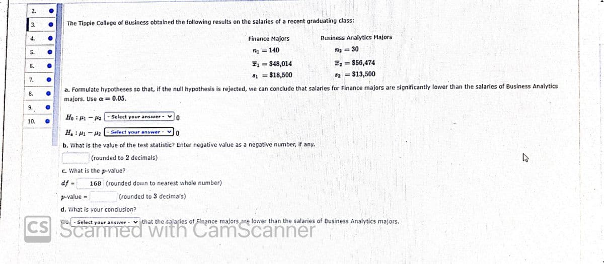 2.
3.
The Tippie College of Business obtained the following results on the salaries of a recent graduating class:
4.
Finance Majors
Business Analytics Majors
140
= 30
5.
I2 = $56,474
$13,500
T1 = $48,014
%3D
6.
81 = $18,500
82
7.
a. Formulate hypotheses so that, if the null hypothesis is rejected, we can conclude that salaries for Finance majors are significantly lower than the salaries of Business Analytics
8.
majors. Use a = 0.05.
9.
Ho : H1 - H2
- Select your answer -
10.
H. : H1 - 42
Select your answer -
b. What is the value of the test statistic? Enter negative value as a negative number, if any.
(rounded to 2 decimals)
c. What is the p-value?
df =
168 (rounded down to nearest whole number)
%3D
p-value
(rounded to 3 decimals)
d. What is your conclusion?
- Select your answer vthat the salaries of Finance majors are lower than the salaries of Business Analytics majors.
CS
with CamScanner
