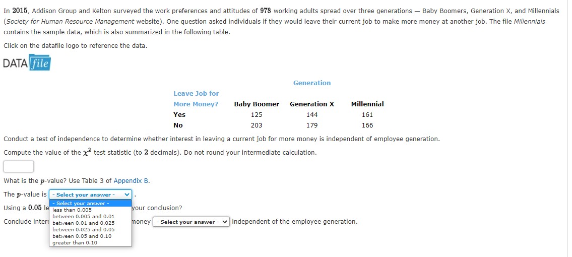 In 2015, Addison Group and Kelton surveyed the work preferences and attitudes of 978 working adults spread over three generations – Baby Boomers, Generation X, and Millennials
(Society for Human Resource Management website). One question asked individuals if they would leave their current job to make more money at another job. The file Millennials
contains the sample data, which is also summarized in the following table.
Click on the datafile logo to reference the data.
DATA file
Generation
Leave Job for
More Money?
Baby Boomer
Generation x
Millennial
Yes
125
144
161
No
203
179
166
Conduct a test of independence to determine whether interest in leaving a current job for more money is independent of employee generation.
Compute the value of the x test statistic (to 2 decimals). Do not round your intermediate calculation.
What is the p-value? Use Table 3 of Appendix B.
The p-value is
Select your answer
- Select your answer -
Using a 0.05 le less than 0.005
your conclusion?
between 0.005 and 0.01
Conclude intere between 0.01 and 0.025
money
v independent of the employee generation.
Select your answer
between 0.025 and 0.05
between 0.05 and 0.10
greater than 0.10
