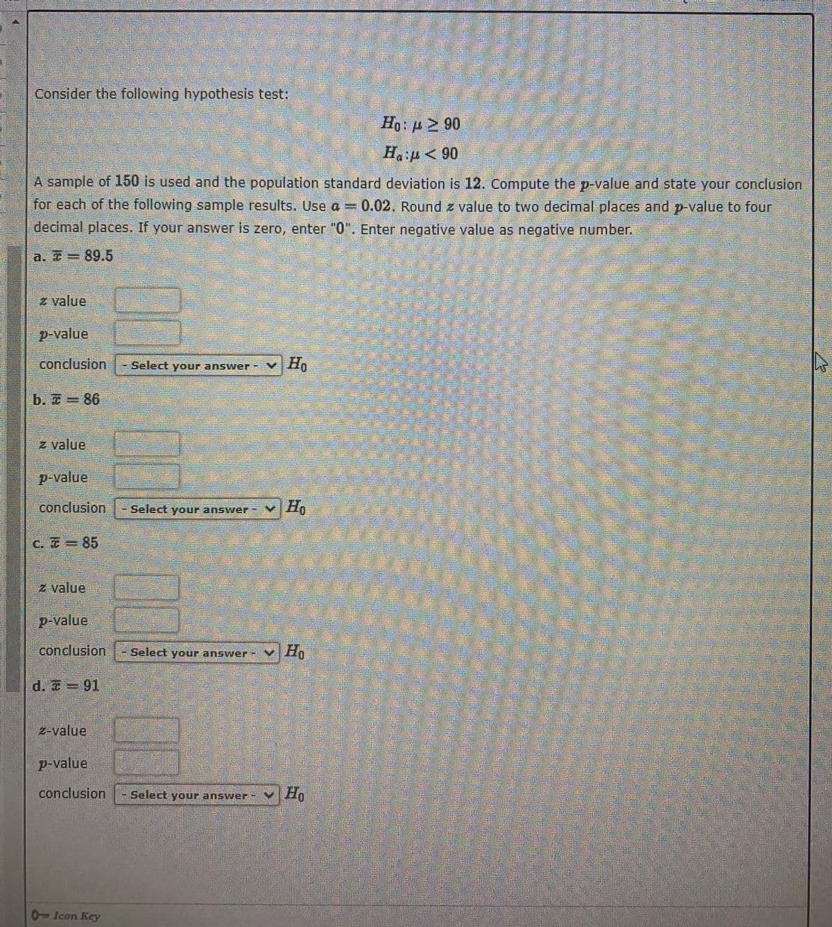 Consider the following hypothesis test:
Ho: p 2 90
Ha p< 90
A sample of 150 is used and the population standard deviation is 12. Compute the p-value and state your conclusion
for each of the following sample results. Use a = 0.02, Round z value to two decimal places and p-value to four
decimal places. If your answer is zero, enter "0". Enter negative value as negative number.
a. = 89.5
z value
p-value
conclusion
Select your answer
Ho
b. 7 = 86
z value
p-value
conclusion -Select your answer
v H,
C. Z 85
2 value
p-value
.conclusion l- Select your answer-
v Ho
d. -91
z-value
P-value
conclusion
- Select your answer
0Icon Key
