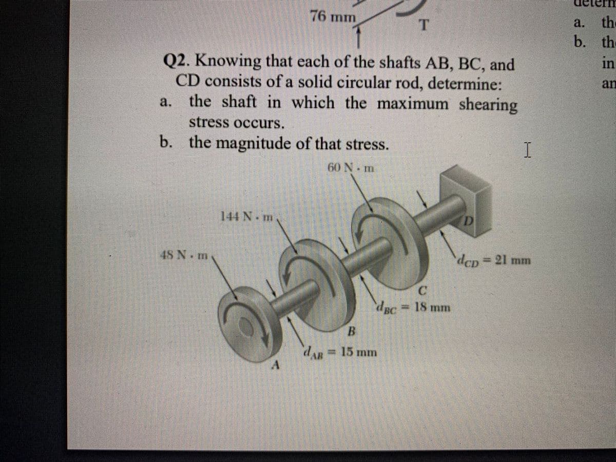 76 mm
a.
the
b. th
in
Q2. Knowing that each of the shafts AB, BC, and
CD consists of a solid circular rod, determine:
the shaft in which the maximum shearing
an
a.
stress occurs.
b. the magnitude of that stress.
60 N m
144 N.m
D
4SN.m.
dop=D21 mm
= 18 mm
dr=
15mm
