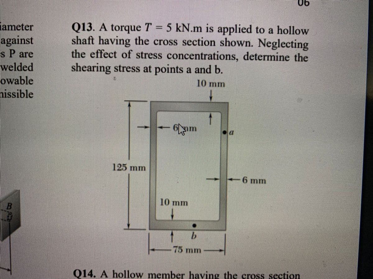 06
ameter
against
Es P are
Q13. A torque T = 5 kN.m is applied to a hollow
shaft having the cross section shown. Neglecting
the effect of stress concentrations, determine the
shearing stress at points a and b.
welded
owable
nissible
10 mm
6pm
125 mm
6 mm
10 mm
75mm
Q14. A hollow member having the cross section
