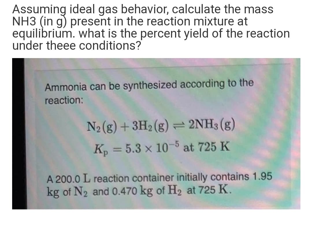 Assuming ideal gas behavior, calculate the mass
NH3 (in g) present in the reaction mixture at
equilibrium. what is the percent yield of the reaction
under theee conditions?
Ammonia can be synthesized according to the
reaction:
N2 (g) + 3H2 (g)= 2NH3 (g)
K, = 5.3 x 10-5 at 725 K
%3D
A 200.0 L reaction container initially contains 1.95
kg of N2 and 0.470 kg of H2 at 725 K.
