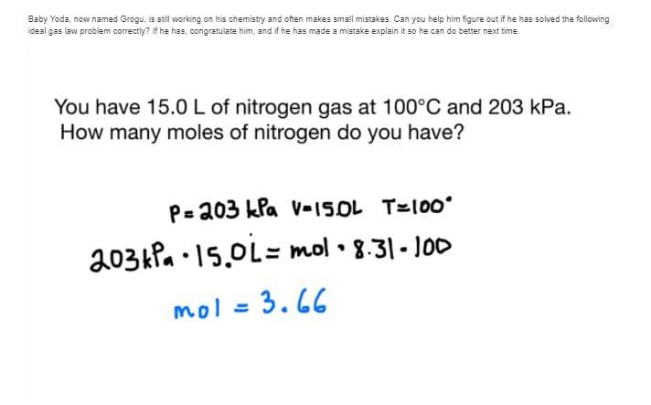 Baby Yoda, now named Grogu, is still working on his chemistry and often makes small mistakes. Can you help him figure out if he has solved the following
ideal gas law problem correctly? If he has, congratulate him, and if he has made a mistake explain it so he can do better next time.
You have 15.0L of nitrogen gas at 100°C and 203 kPa.
How many moles of nitrogen do you have?
P= 203 kla v-15OL T=100ʻ
203kPa •15.0L= mol • 8.31 - J00
mol = 3.66
