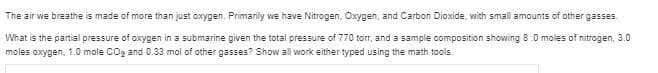 The air we breathe is made of more than just oxygen. Primarily we have Nitrogen, Oxygen, and Carbon Dioxide, with small amounts of other gasses.
What is the partial pressure of oxygen in a submarine given the total pressure of 770 torr, and a sample composition showing 8.0 moles of nitrogen, 3.0
moles oxygen, 1.0 mole COg and 0.33 mol of other gasses? Show all work either typed using the math tools.
