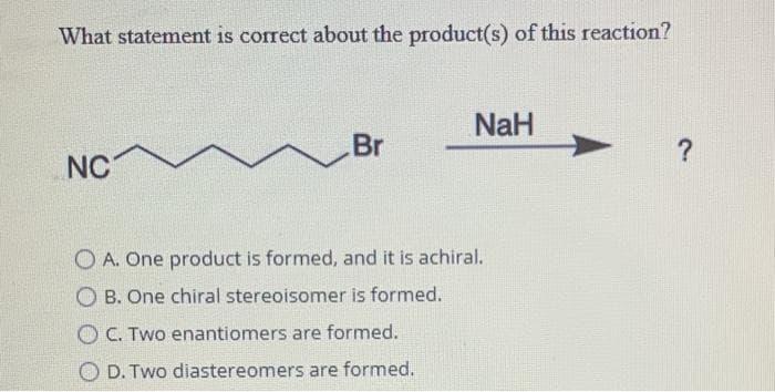 What statement is correct about the product(s) of this reaction?
NaH
Br
?
NC
O A. One product is formed, and it is achiral.
O B. One chiral stereoisomer is formed.
O C. Two enantiomers are formed.
O D. Two diastereomers are formed.
