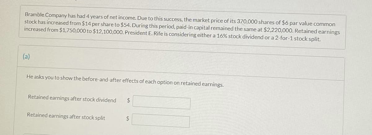 Bramble Company has had 4 years of net income. Due to this success, the market price of its 370,000 shares of $6 par value common
stock has increased from $14 per share to $54. During this period, paid-in capital remained the same at $2,220,000. Retained earnings
increased from $1,750,000 to $12,100,000. President E. Rife is considering either a 16% stock dividend or a 2-for-1 stock split.
(a)
He asks you to show the before-and-after effects of each option on retained earnings.
Retained earnings after stock dividend
%24
Retained earnings after stock split
24
