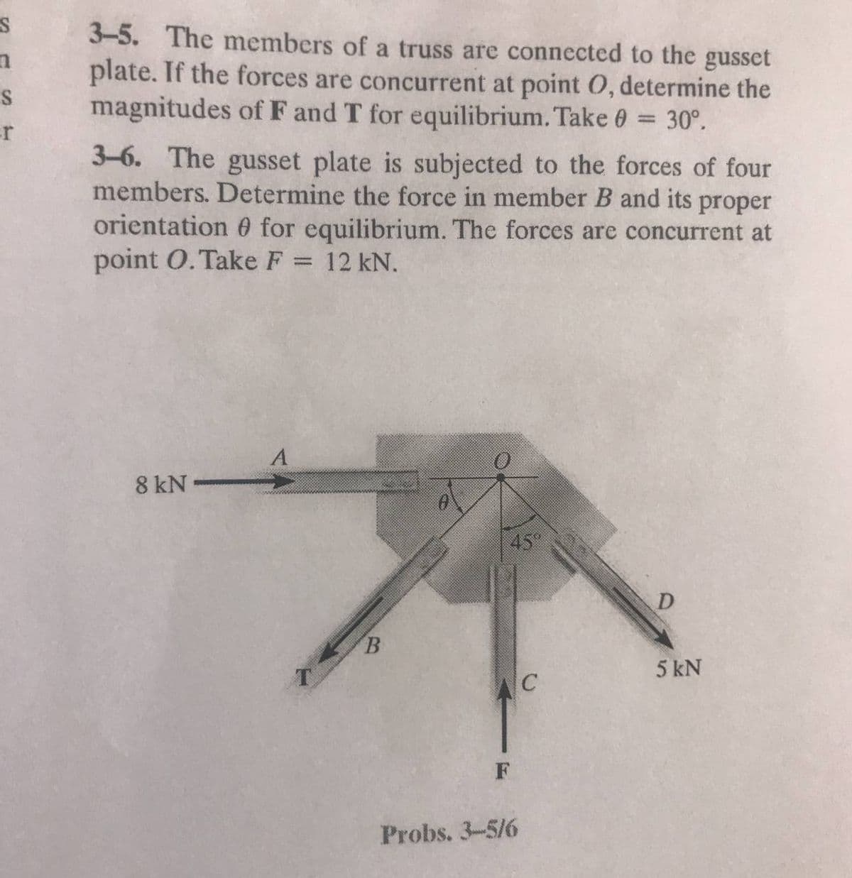 3-5. The members of a truss are connected to the gusset
plate. If the forces are concurrent at point 0, determine the
magnitudes of F and T for equilibrium. Take 0 = 30°.
er
3-6. The gusset plate is subjected to the forces of four
members. Determine the force in member B and its proper
orientation 0 for equilibrium. The forces are concurrent at
point O. Take F = 12 kN.
%3D
8 kN -
45
D
B.
5 kN
Probs. 3-5/6
