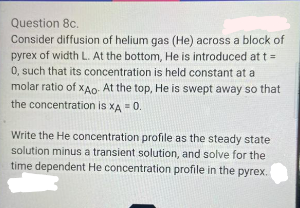 Question 8c.
Consider diffusion of helium gas (He) across a block of
pyrex of width L. At the bottom, He is introduced at t =
0, such that its concentration is held constant at a
molar ratio of XAo: At the top, He is swept away so that
the concentration is xA = 0.
!3!
Write the He concentration profile as the steady state
solution minus a transient solution, and solve for the
time dependent He concentration profile in the pyrex.
