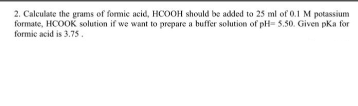 2. Calculate the grams of formic acid, HCOOH should be added to 25 ml of 0.1 M potassium
formate, HCOOK solution if we want to prepare a buffer solution of pH= 5.50. Given pKa for
formic acid is 3.75 .
