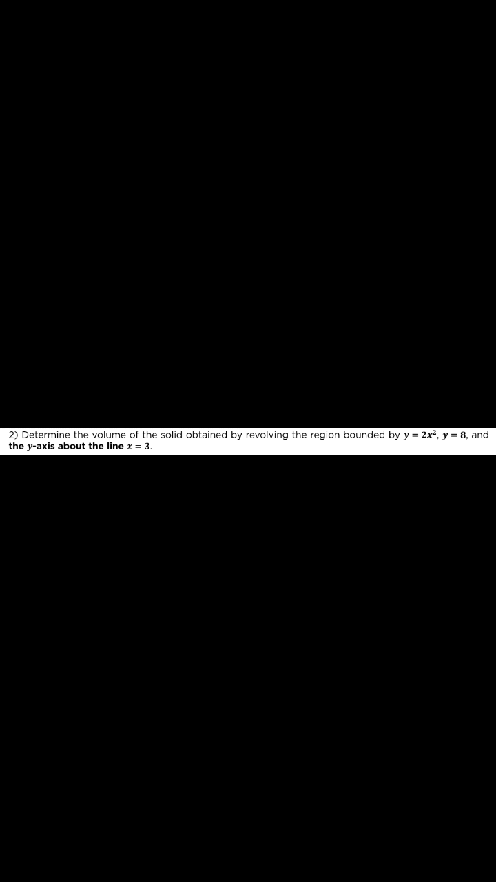 2) Determine the volume of the solid obtained by revolving the region bounded by y = 2x2, y = 8, and
the y-axis about the line x = 3.
