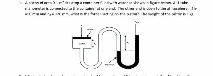 1. A piston of area 0.1 m? sits atop a container filled with water as shown in figure below. A U-tube
manometer is connected to the container at one end. The other end is open to the atmosphere. If hi
=50 mm and hz = 120 mm, what is the force Pacting on the piston? The weight of the piston is 1 kg.
JU
Piston
Water
Mereury
