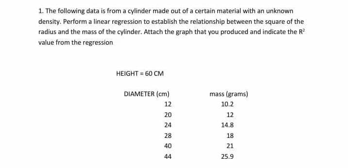 1. The following data is from a cylinder made out of a certain material with an unknown
density. Perform a linear regression to establish the relationship between the square of the
radius and the mass of the cylinder. Attach the graph that you produced and indicate the R?
value from the regression
HEIGHT = 60 CM
DIAMETER (cm)
mass (grams)
12
10.2
20
12
24
14.8
28
18
40
21
44
25.9
