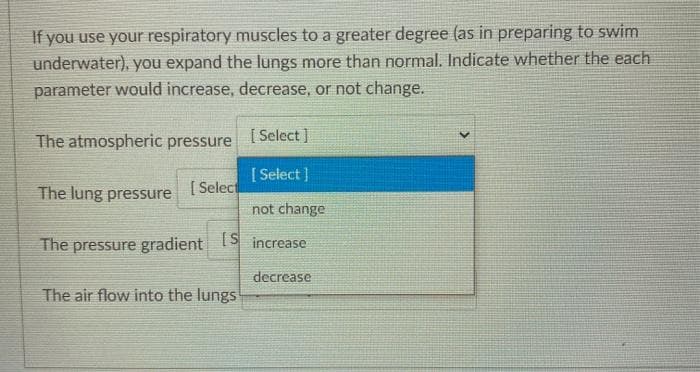 If you use your respiratory muscles to a greater degree (as in preparing to swim
underwater), you expand the lungs more than normal. Indicate whether the each
parameter would increase, decrease, or not change.
The atmospheric pressure
[ Select]
[ Select ]
The lung pressure
[ Select
not change
The pressure gradient S increase
decrease
The air flow into the lungs
