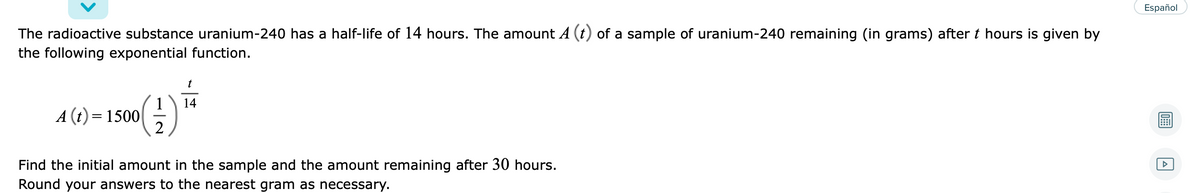 Español
The radioactive substance uranium-240 has a half-life of 14 hours. The amount A (t) of a sample of uranium-240 remaining (in grams) after t hours is given by
the following exponential function.
t
1
14
A (t) = 1500|
2
Find the initial amount in the sample and the amount remaining after 30 hours.
Round your answers to the nearest gram as necessary.
