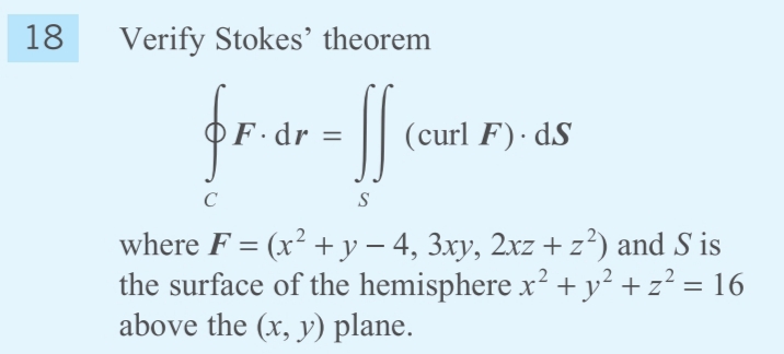 18
Verify Stokes' theorem
F·dr =
(curl F)· dS
C
S
where F = (x² +y – 4, 3xy, 2xz +z²) and S is
the surface of the hemisphere x² + y² + z² = 16
above the (x, y) plane.
