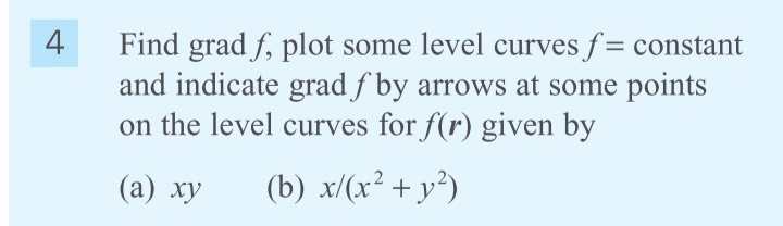 4
Find grad f, plot some level curves f= constant
and indicate grad f by arrows at some points
on the level curves for f(r) given by
(а) ху
(b) x/(x² +y²)
