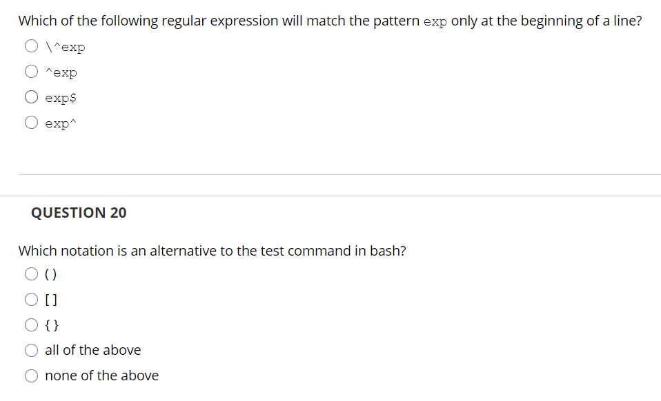 Which of the following regular expression will match the pattern exp only at the beginning of a line?
O1^exp
^exp
O exp$
exp^
QUESTION 20
Which notation is an alternative to the test command in bash?
O {}
all of the above
none of the above
