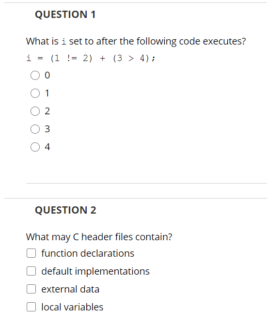 QUESTION 1
What is i set to after the following code executes?
i
(1 != 2) + (3 > 4);
1
O 2
4
QUESTION 2
What may C header files contain?
function declarations
default implementations
O external data
local variables
