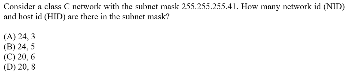 Consider a class C network with the subnet mask 255.255.255.41. How many network id (NID)
and host id (HID) are there in the subnet mask?
(A) 24, 3
(В) 24, 5
(С) 20, 6
(D) 20, 8
