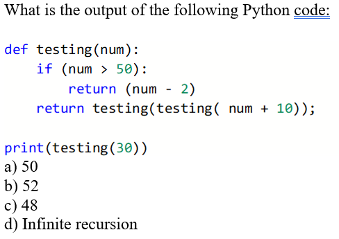 What is the output of the following Python code:
def testing (num):
if (num > 50):
return (num - 2)
return testing(testing( num + 10));
print(testing(30))
а) 50
b) 52
c) 48
d) Infinite recursion
