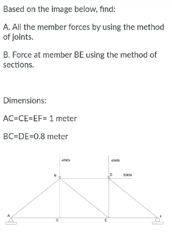 Based on the image below, find:
A. All the member forces by using the method
of joints.
B. Force at member BE using the method of
sections.
Dimensions:
AC=CE=EF= 1 meter
BC=DE=0.8 meter
B
C
40KN
E
40KN
50KN