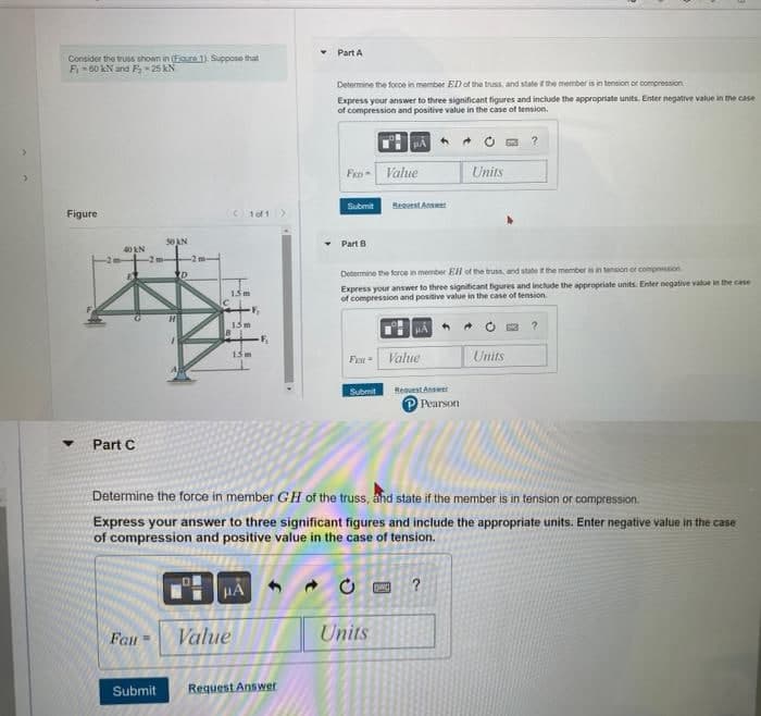 Consider the truss shown in (Egure 1). Suppose that
F-60 kN and F₂-25 kN
Figure
40 KN
Part C
Fau
50 AN
Submit
-2m-
D
15m
1of1 >
15m
15m
μA
Value
-F₂
Part A
Request Answer
Determine the force in member ED of the truss, and state if the member is in tension or compression
Express your answer to three significant figures and include the appropriate units. Enter negative value in the case
of compression and positive value in the case of tension.
HA
FED Value
Submit
Part B
Request A
Determine the force in member EH of the truss, and state if the member is in tension or compression
Express your answer to three significant figures and include the appropriate units. Enter negative value in the case
of compression and positive value in the case of tension.
Submit
Fon- Value
Determine the force in member GH of the truss, and state if the member is in tension or compression.
Express your answer to three significant figures and include the appropriate units. Enter negative value in the case
of compression and positive value in the case of tension.
HA
Units
Request Answer
Pearson
Units
ENCI ?
Units