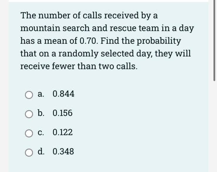 The number of calls received by a
mountain search and rescue team in a day
has a mean of 0.70. Find the probability
that on a randomly selected day, they will
receive fewer than two calls.
O a. 0.844
O b. 0.156
O c. 0.122
O d.
0.348