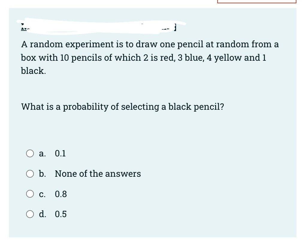 A random experiment is to draw one pencil at random from a
box with 10 pencils of which 2 is red, 3 blue, 4 yellow and 1
black.
a. 0.1
What is a probability of selecting a black pencil?
b. None of the answers
-1
C. 0.8
---
d. 0.5