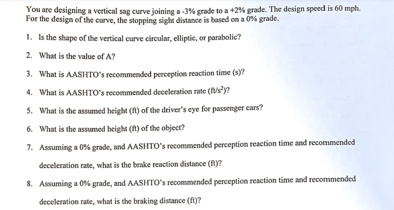 You are designing a vertical sag curve joining a -3% grade to a +2% grade. The design speed is 60 mph.
For the design of the curve, the stopping sight distance is based on a 0% grade.
1. Is the shape of the vertical curve circular, elliptic, or parabolic?
2. What is the value of A?
3. What is AASHTO's recommended perception reaction time (s)?
4. What is AASHTO's recommended deceleration rate (ft/s²)?
5. What is the assumed height (ft) of the driver's eye for passenger cars?
6. What is the assumed height (ft) of the object?
7. Assuming a 0% grade, and AASHTO's recommended perception reaction time and recommended
deceleration rate, what is the brake reaction distance (ft)?
8. Assuming a 0% grade, and AASHTO's recommended perception reaction time and recommended
deceleration rate, what is the braking distance (ft)?