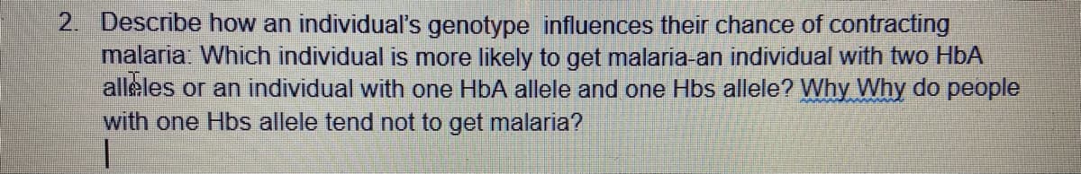 2. Describe how an individual's genotype influences their chance of contracting
malaria: Which individual is more likely to get malaria-an individual with two HbA
alleles or an individual with one HbA allele and one Hbs allele? Why Why do people
with one Hbs allele tend not to get malaria?
