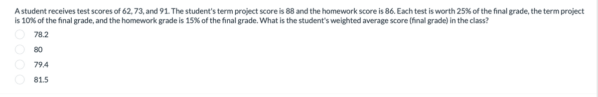 A student receives test scores of 62, 73, and 91. The student's term project score is 88 and the homework score is 86. Each test is worth 25% of the final grade, the term project
is 10% of the final grade, and the homework grade is 15% of the final grade. What is the student's weighted average score (final grade) in the class?
78.2
80
79.4
81.5
000