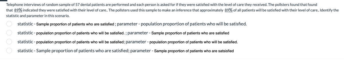 Telephone interviews of random sample of 57 dental patients are performed and each person is asked for if they were satisfied with the level of care they received. The pollsters found that found
that 89% indicated they were satisfied with their level of care.. The pollsters used this sample to make an inference that approximately 89% of all patients will be satisfied with their level of care.. Identify the
statistic and parameter in this scenario.
statistic - Sample proportion of patients who are satisfied; parameter - population proportion of patients who will be satisfied.
statistic - population proportion of patients who will be satisfied. ; parameter - Sample proportion of patients who are satisfied
statistic - population proportion of patients who will be satisfied; parameter - population proportion of patients who will be satisfied.
statistic - Sample proportion of patients who are satisfied; parameter - Sample proportion of patients who are satsisfied
000 0