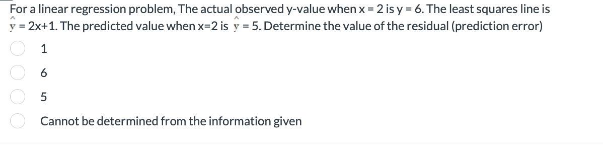 For a linear regression problem, The actual observed y-value when x = 2 is y = 6. The least squares line is
y = 2x+1. The predicted value when x=2 is y = 5. Determine the value of the residual (prediction error)
oooo
1
6
5
Cannot be determined from the information given