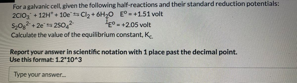 For a galvanic cell, given the following half-reactions and their standard reduction potentials:
2CIO3 +12H+10eCl₂ + 6H2O E°= +1.51 volt
S2₂082 +2e2SO4²-
Eº = +2.05 volt
Calculate the value of the equilibrium constant, Kc.
Report your answer in scientific notation with 1 place past the decimal point.
Use this format: 1.2*10^3
Type your answer...
