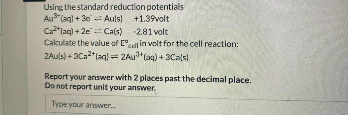 Using the standard reduction potentials
Au3+ (aq) + 3e Au(s)
+1.39volt
Ca2+ (aq) +2e=Ca(s)
-2.81 volt
Calculate the value of Eºcelli in volt for the cell reaction:
3+
2Au(s) + 3Ca2+ (aq) = 2Au³+ (aq) + 3Ca(s)
Report your answer with 2 places past the decimal place.
Do not report unit your answer.
Type your answer...